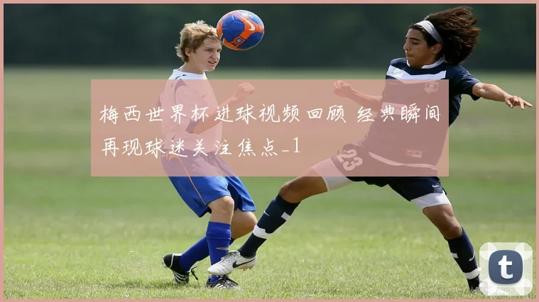 梅西世界杯进球视频回顾 经典瞬间再现球迷关注焦点_1