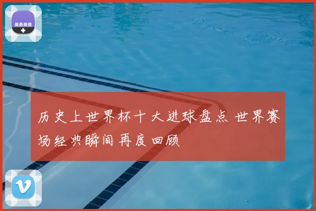 历史上世界杯十大进球盘点 世界赛场经典瞬间再度回顾